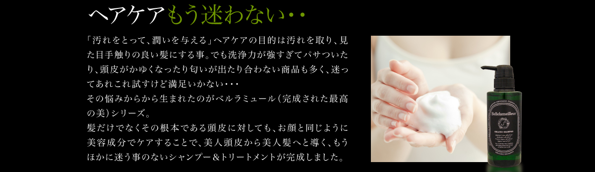 ヘアケアもう迷わない・・「汚れをとって、潤いを与える」ヘアケアの目的は汚れを取り、見た目手触りの良い髪にする事。でも洗浄力が強すぎてパサついたり、頭皮がかゆくなったり匂いが出たり合わない商品も多く、迷ってあれこれ試すけど満足いかない・・・その悩みからから生まれたのがベルラミュール（完成された最高の美）シリーズ。髪だけでなくその根本である頭皮に対しても、お顔と同じように美容成分でケアすることで、美人頭皮から美人髪へと導く、もうほかに迷う事のないシャンプー＆トリートメントが完成しました。